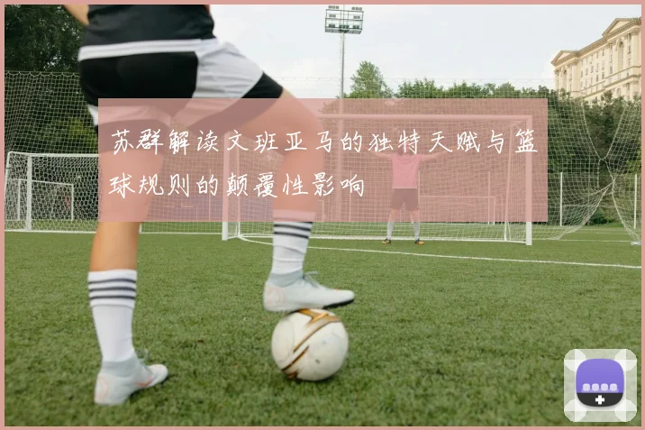 苏群解读文班亚马的独特天赋与篮球规则的颠覆性影响
