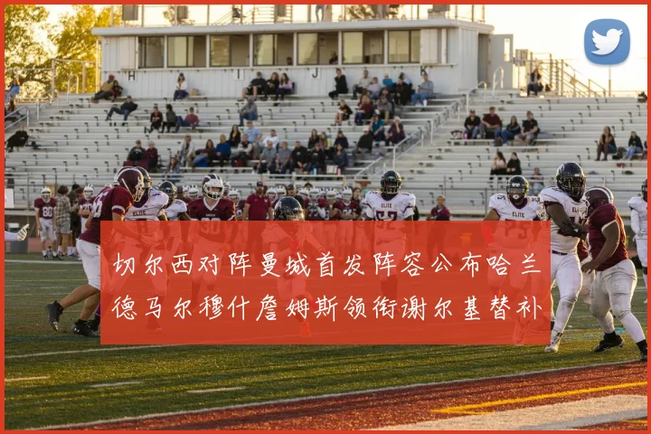 切尔西对阵曼城首发阵容公布哈兰德马尔穆什詹姆斯领衔谢尔基替补出战
