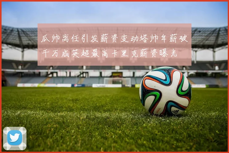 瓜帅离任引发薪资变动塔帅年薪破千万成英超最高卡里克薪资曝光