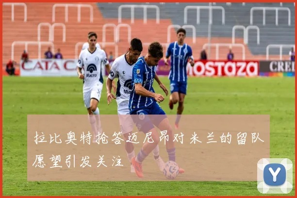 拉比奥特抢答迈尼昂对米兰的留队愿望引发关注