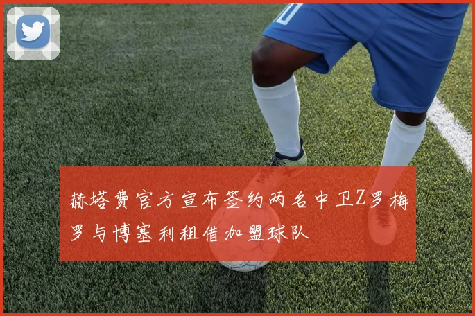 赫塔费官方宣布签约两名中卫Z罗梅罗与博塞利租借加盟球队