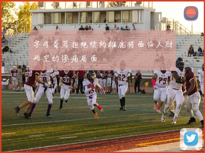 字母哥若拒绝续约雄鹿将面临人财两空的惨痛局面
