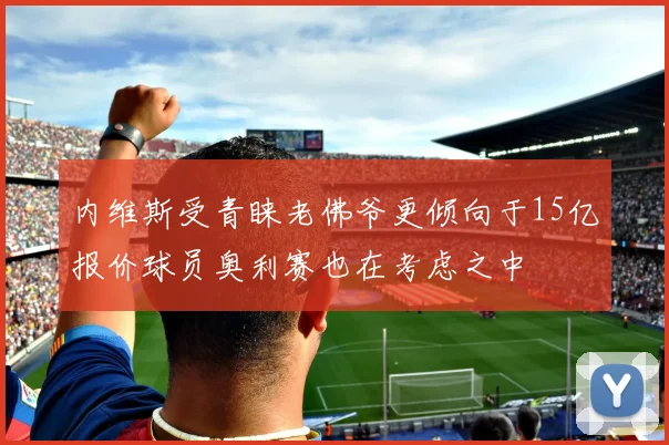 内维斯受青睐老佛爷更倾向于15亿报价球员奥利赛也在考虑之中