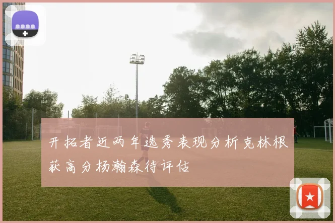 开拓者近两年选秀表现分析克林根获高分杨瀚森待评估