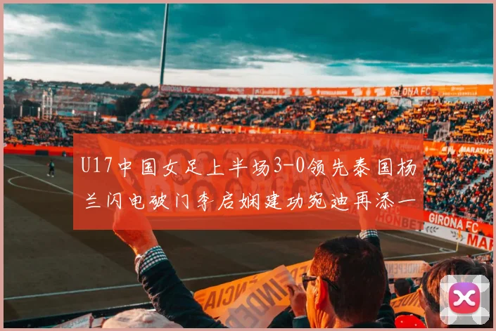 U17中国女足上半场3-0领先泰国杨兰闪电破门李启娴建功宛迪再添一分