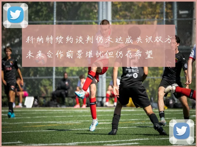 科纳特续约谈判仍未达成共识双方未来合作前景堪忧但仍存希望