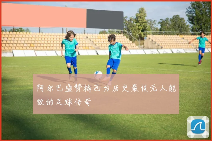 阿尔巴盛赞梅西为历史最佳无人能敌的足球传奇