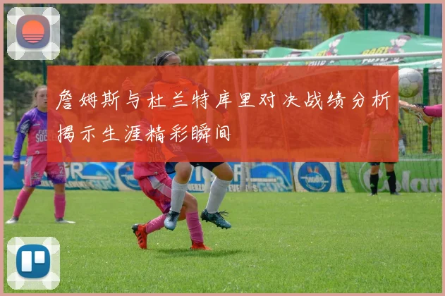 詹姆斯与杜兰特库里对决战绩分析揭示生涯精彩瞬间