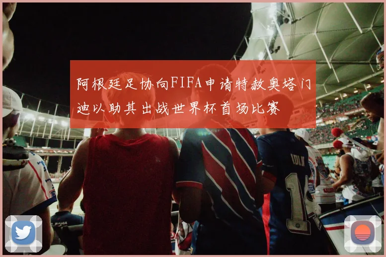 阿根廷足协向FIFA申请特赦奥塔门迪以助其出战世界杯首场比赛