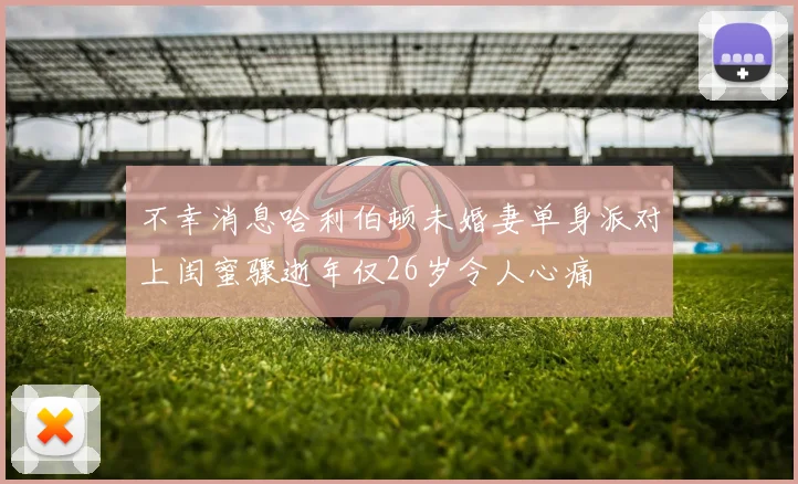 不幸消息哈利伯顿未婚妻单身派对上闺蜜骤逝年仅26岁令人心痛