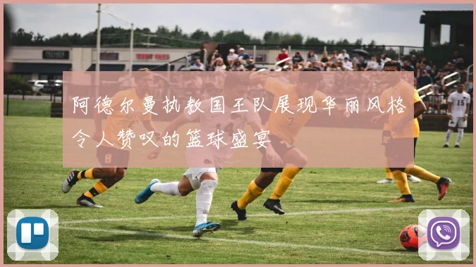 阿德尔曼执教国王队展现华丽风格令人赞叹的篮球盛宴