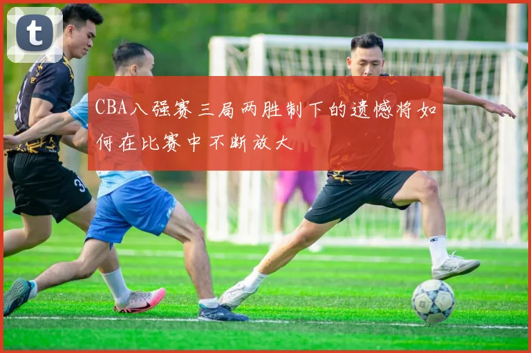 CBA八强赛三局两胜制下的遗憾将如何在比赛中不断放大